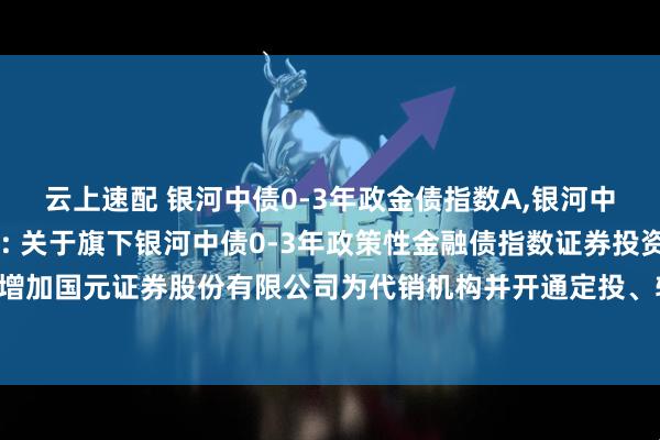云上速配 银河中债0-3年政金债指数A,银河中债0-3年政金债指数C: 关于旗下银河中债0-3年政策性金融债指数证券投资基金增加国元证券股份有限公司为代销机构并开通定投、转换业务及参加费率优惠活动的公告