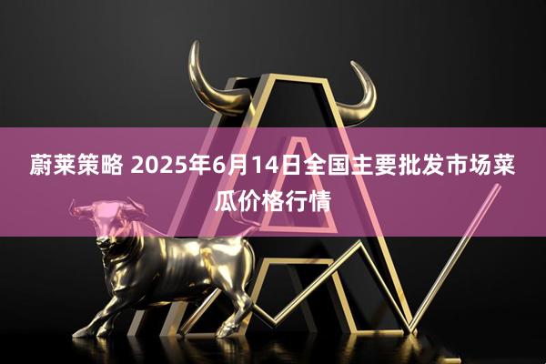 蔚莱策略 2025年6月14日全国主要批发市场菜瓜价格行情