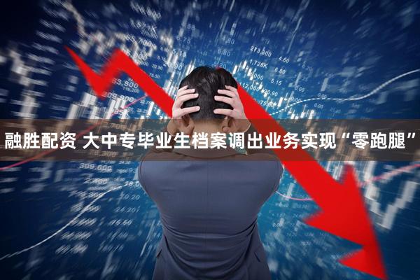 融胜配资 大中专毕业生档案调出业务实现“零跑腿”