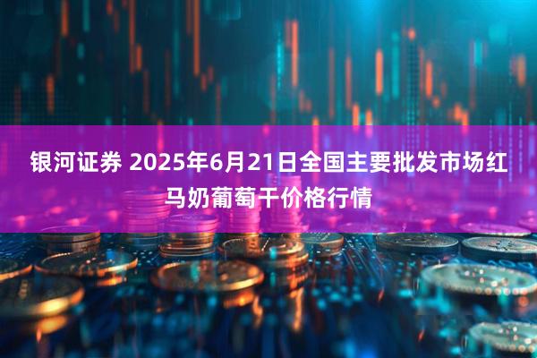 银河证券 2025年6月21日全国主要批发市场红马奶葡萄干价格行情