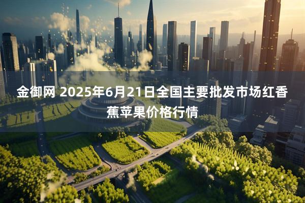 金御网 2025年6月21日全国主要批发市场红香蕉苹果价格行情