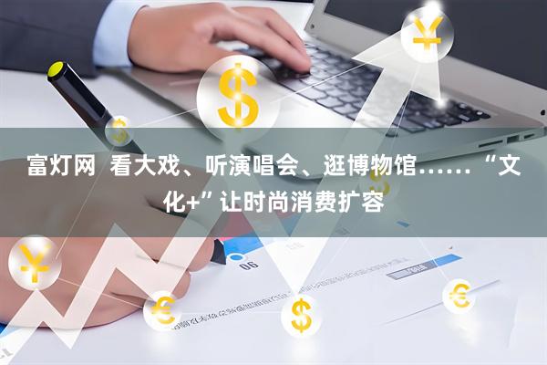富灯网  看大戏、听演唱会、逛博物馆…… “文化+”让时尚消费扩容