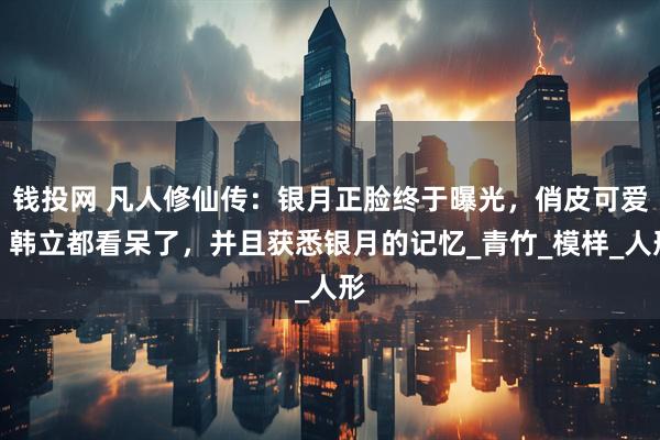 钱投网 凡人修仙传：银月正脸终于曝光，俏皮可爱，韩立都看呆了，并且获悉银月的记忆_青竹_模样_人形