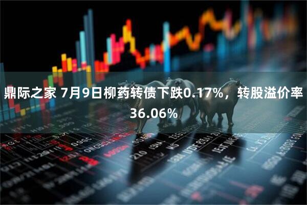 鼎际之家 7月9日柳药转债下跌0.17%，转股溢价率36.06%