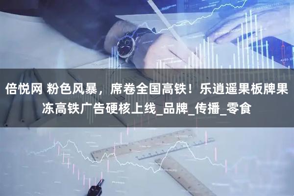 倍悦网 粉色风暴，席卷全国高铁！乐逍遥果板牌果冻高铁广告硬核上线_品牌_传播_零食