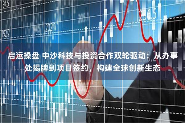 启运操盘 中沙科技与投资合作双轮驱动：从办事处揭牌到项目签约，构建全球创新生态