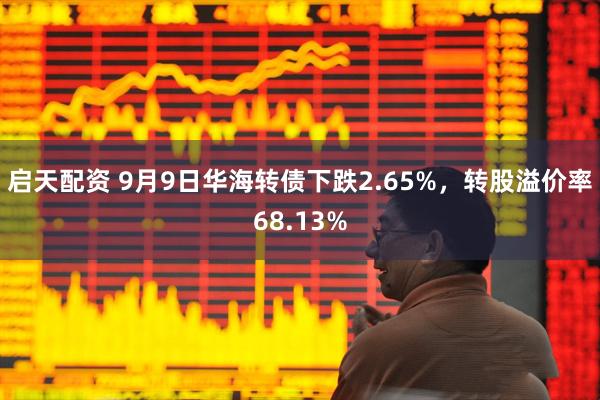 启天配资 9月9日华海转债下跌2.65%,转股溢价率68.13%
