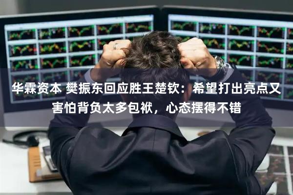 华霖资本 樊振东回应胜王楚钦：希望打出亮点又害怕背负太多包袱，心态摆得不错