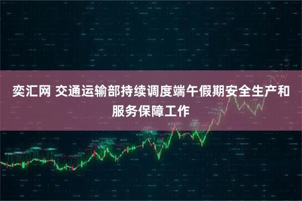 奕汇网 交通运输部持续调度端午假期安全生产和服务保障工作