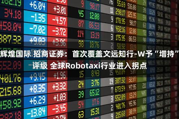 辉煌国际 招商证券：首次覆盖文远知行-W予“增持”评级 全球Robotaxi行业进入拐点