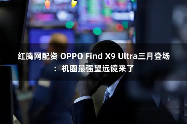 红腾网配资 OPPO Find X9 Ultra三月登场：机圈最强望远镜来了