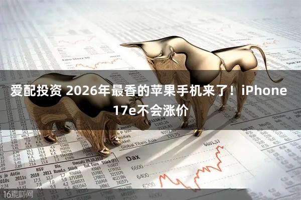 爱配投资 2026年最香的苹果手机来了！iPhone 17e不会涨价