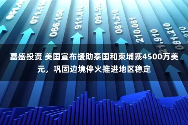 嘉盛投资 美国宣布援助泰国和柬埔寨4500万美元，巩固边境停火推进地区稳定