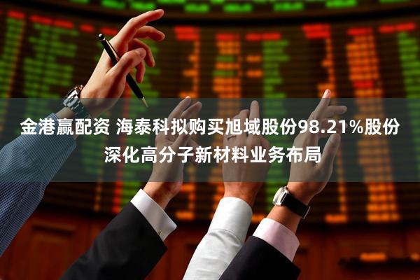 金港赢配资 海泰科拟购买旭域股份98.21%股份 深化高分子新材料业务布局
