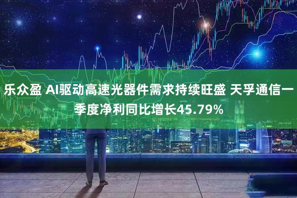 乐众盈 AI驱动高速光器件需求持续旺盛 天孚通信一季度净利同比增长45.79%